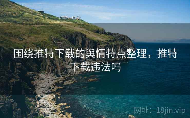 围绕推特下载的舆情特点整理，推特下载违法吗