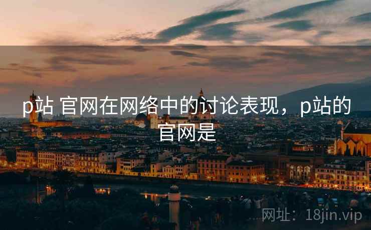p站 官网在网络中的讨论表现，p站的官网是