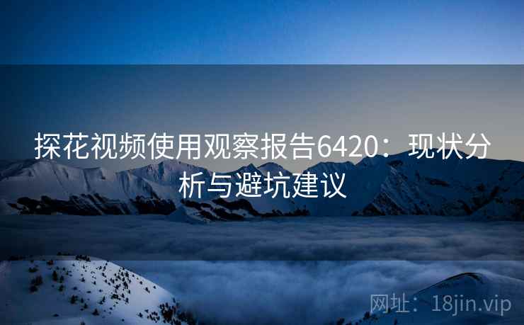 探花视频使用观察报告6420:现状分析与避坑建议 探花视频使用观察报告6420:现状分析与避坑建议