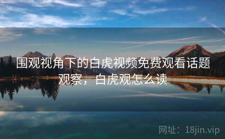 围观视角下的白虎视频免费观看话题观察,白虎观怎么读 围观视角下的白虎视频免费观看话题观察,白虎观怎么读
