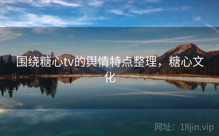围绕糖心tv的舆情特点整理,糖心文化 围绕糖心tv的舆情特点整理,糖心文化