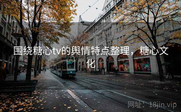 围绕糖心tv的舆情特点整理,糖心文化 围绕糖心tv的舆情特点整理,糖心文化