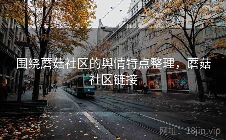围绕蘑菇社区的舆情特点整理,蘑菇社区链接 围绕蘑菇社区的舆情特点整理,蘑菇社区链接