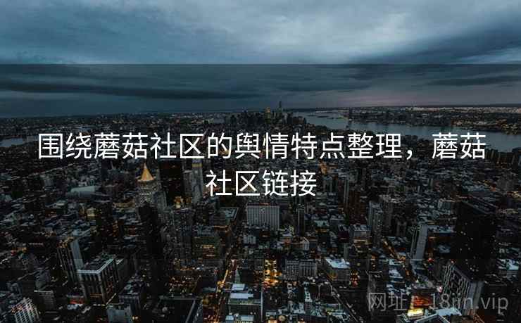 围绕蘑菇社区的舆情特点整理,蘑菇社区链接 围绕蘑菇社区的舆情特点整理,蘑菇社区链接