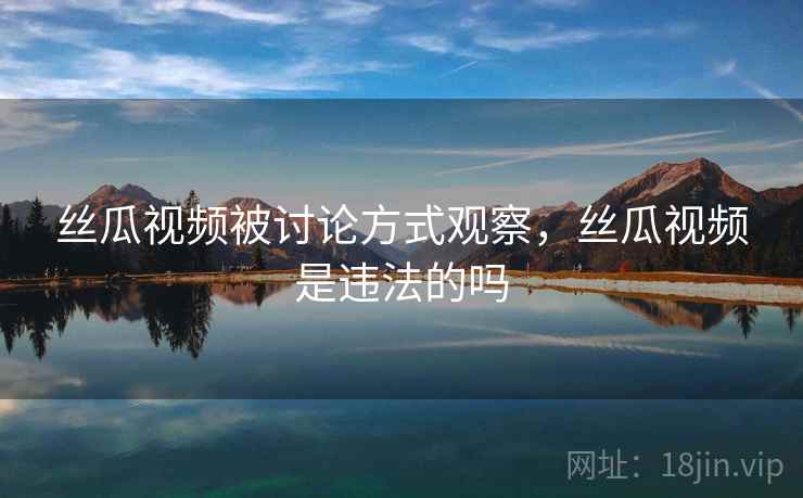 丝瓜视频被讨论方式观察,丝瓜视频是违法的吗 丝瓜视频被讨论方式观察,丝瓜视频是违法的吗