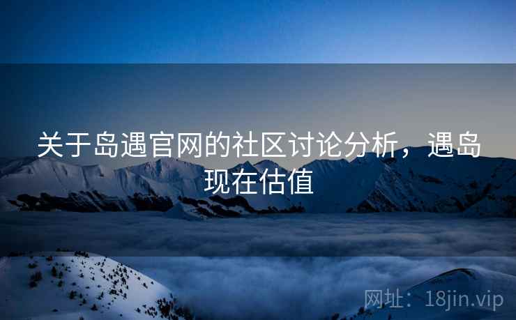 关于岛遇官网的社区讨论分析,遇岛现在估值 关于岛遇官网的社区讨论分析,遇岛现在估值