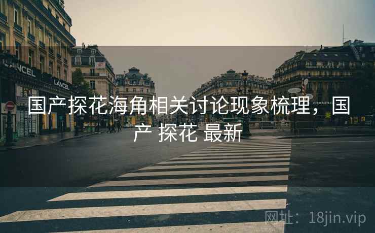 国产探花海角相关讨论现象梳理,国产 探花 最新 国产探花海角相关讨论现象梳理,国产 探花 最新