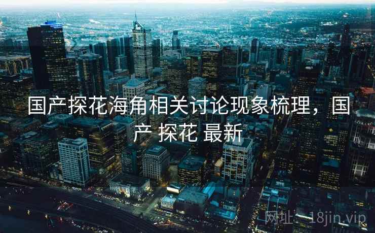 国产探花海角相关讨论现象梳理,国产 探花 最新 国产探花海角相关讨论现象梳理,国产 探花 最新
