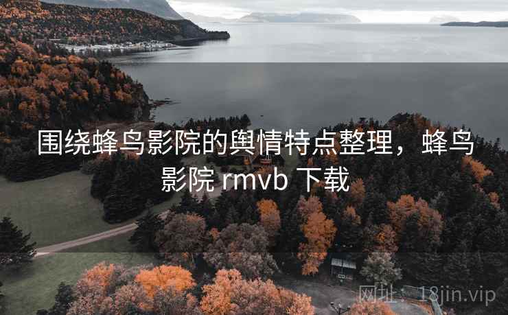 围绕蜂鸟影院的舆情特点整理，蜂鸟影院 rmvb 下载