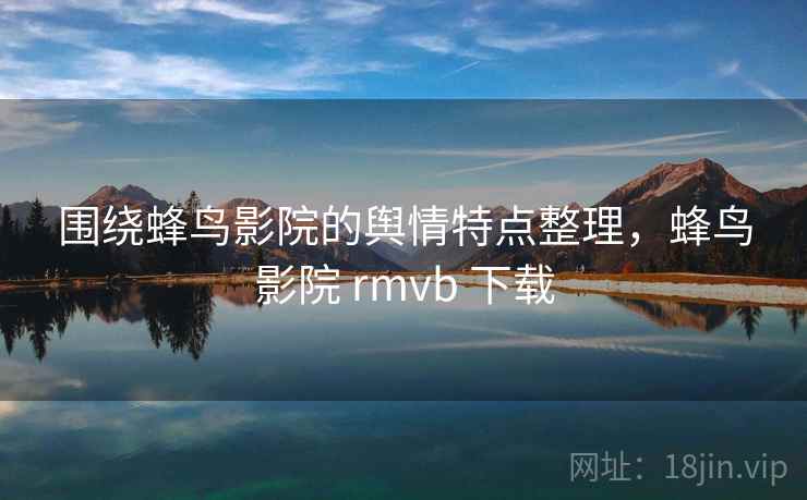 围绕蜂鸟影院的舆情特点整理，蜂鸟影院 rmvb 下载