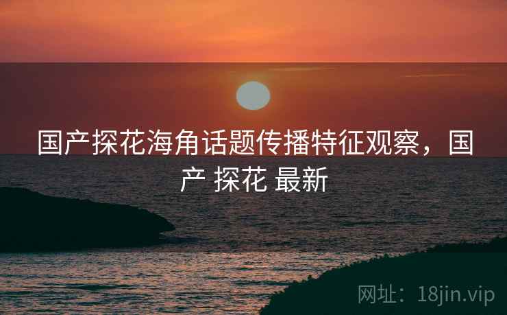 国产探花海角话题传播特征观察，国产 探花 最新