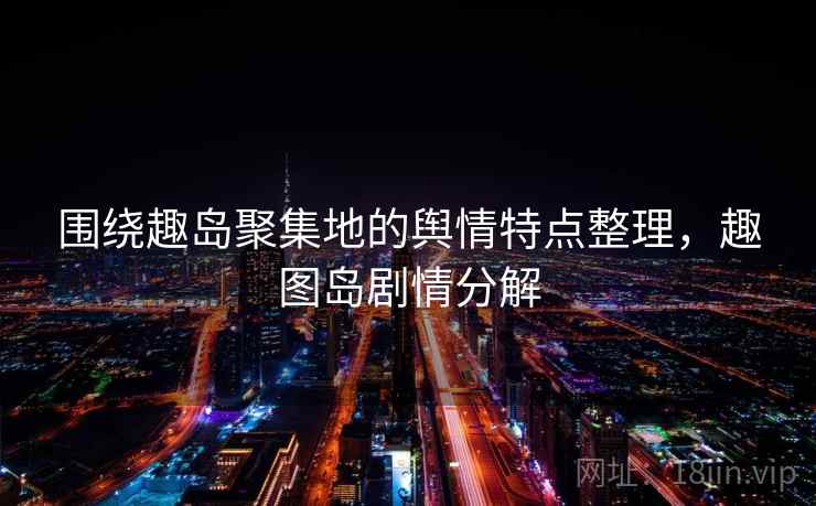 围绕趣岛聚集地的舆情特点整理，趣图岛剧情分解